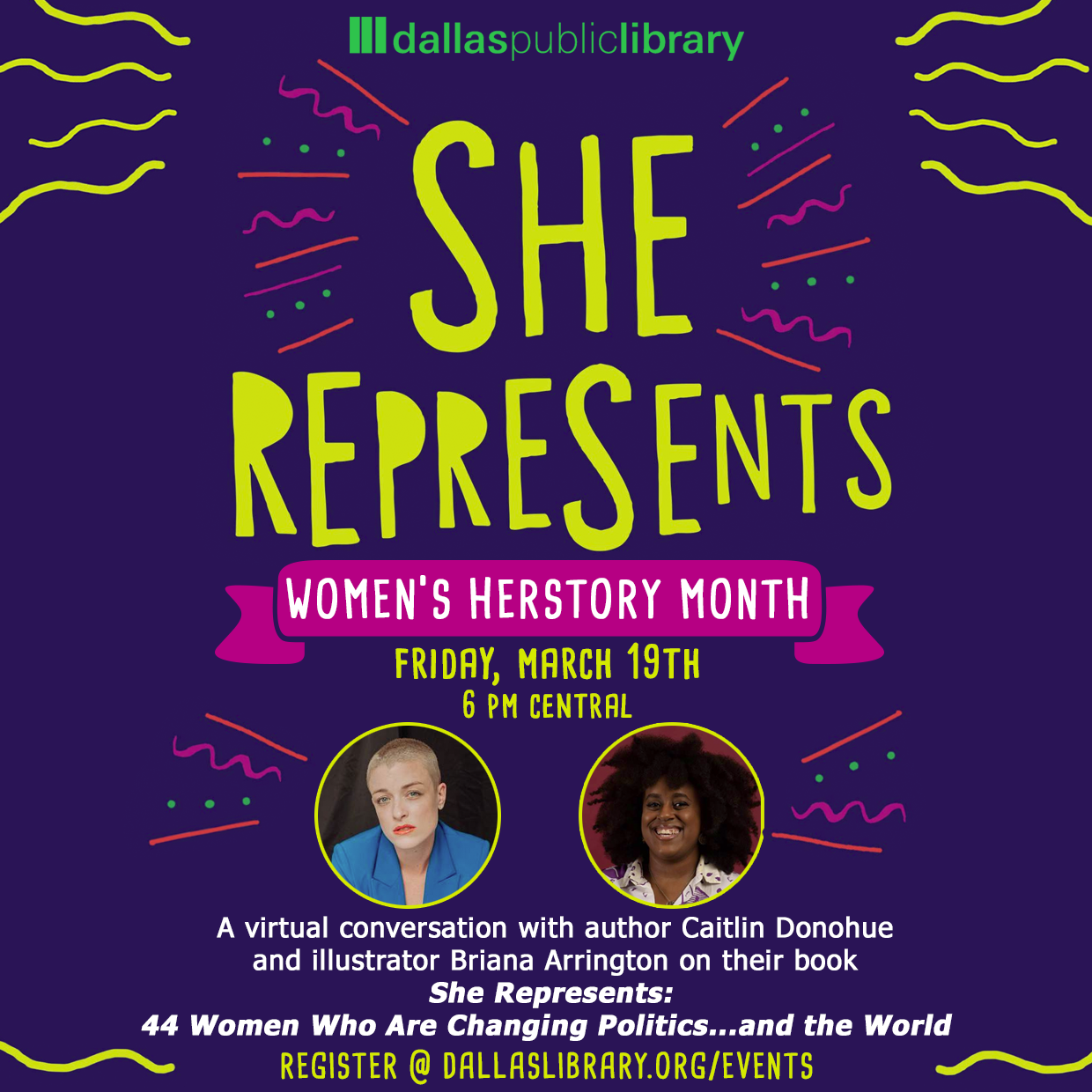 Graphic similar to the cover of the book "She Represents" with a banner that says Women's History Month. Followed by images of Author Caitlin Donahue and illustrator Briana Arington. Date March 19th at 6pm. Then says "a virtual conversation with author Caitlin Donahue and illustrator Briana Arington on their book She Represents: 44 Women Who Are Changing Politics...and the world" Register @ dallaslibrary.org/events