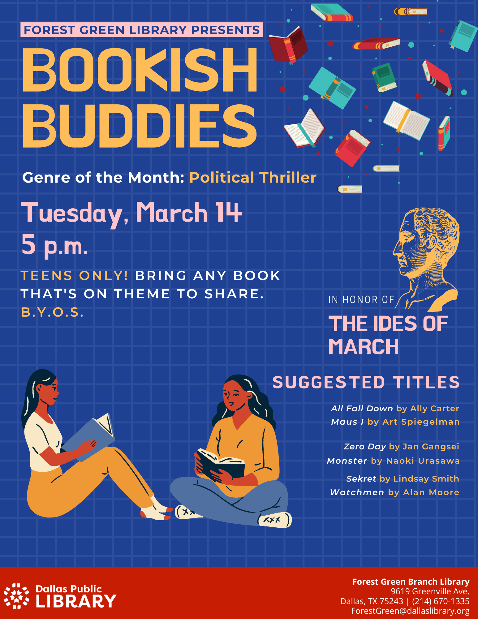 Forest Green Library Presents: Bookish Buddies. Genre of the Month: Political Thriller. Tuesday March 14, 5 p.m.  In honor of the Ides of March. Teens Only! Bring any book that's on theme to share. B.Y.O.S.  Suggested Titles: All Fall Down by Ally Carter, Maus I by Art Spiegelman, Zero Day by Jan Gangsei, Monster by Naoki Urasawa, Sekret by Lindsay Smith, Watchmen by Alan Moore