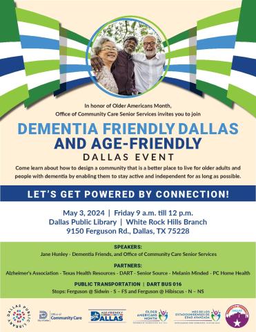 In honor of Older Americans Month, Office of Community Care Senior Services invites you to join DEMENTIA FRIENDLY DALLAS AND AGE-FRIENDLY DALLAS EVENT LET’S GET POWERED BY CONNECTION! Come learn about how to design a community that is a better place to live for older adults and people with dementia by enabling them to stay active and independent for as long as possible. May 3, 2024 | Friday 9 a.m. till 12 p.m. Dallas Public Library | White Rock Hills Branch 9150 Ferguson Rd., Dallas, TX 75228